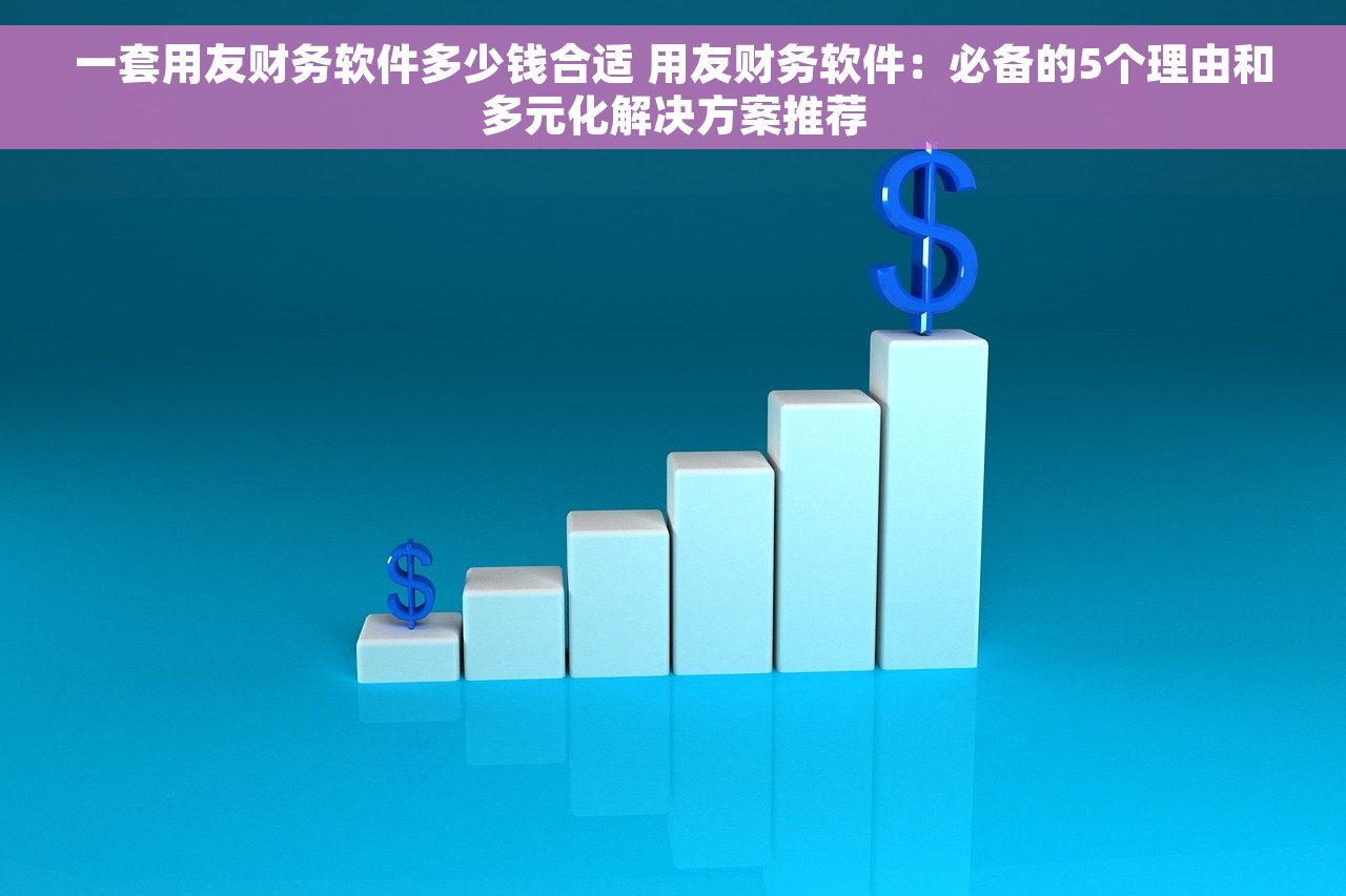 一套用友财务软件多少钱合适 用友财务软件：必备的5个理由和多元化解决方案推荐