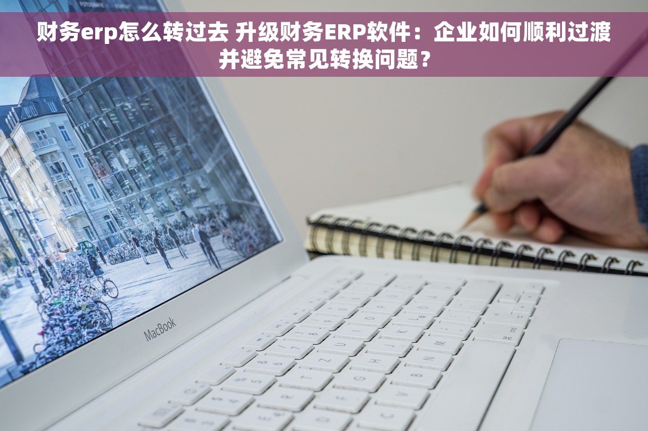 财务erp怎么转过去 升级财务ERP软件：企业如何顺利过渡并避免常见转换问题？