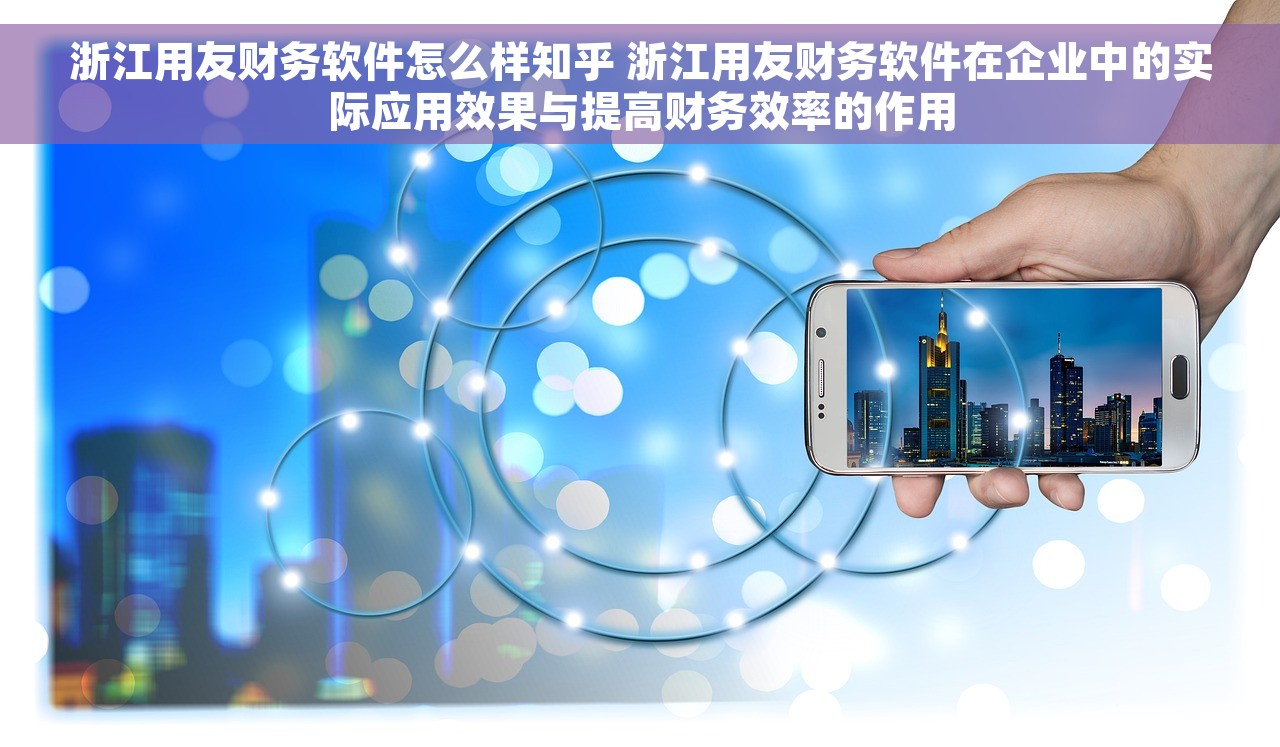 浙江用友财务软件怎么样知乎 浙江用友财务软件在企业中的实际应用效果与提高财务效率的作用