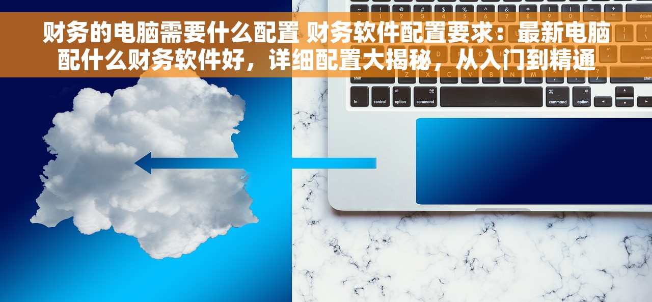 财务的电脑需要什么配置 财务软件配置要求：最新电脑配什么财务软件好，详细配置大揭秘，从入门到精通
