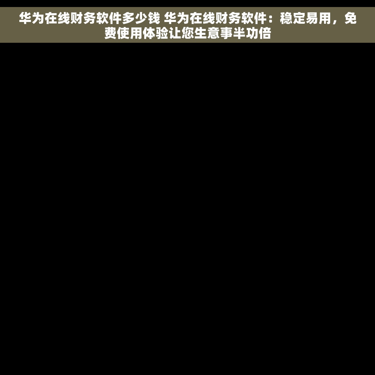 华为在线财务软件多少钱 华为在线财务软件：稳定易用，免费使用体验让您生意事半功倍