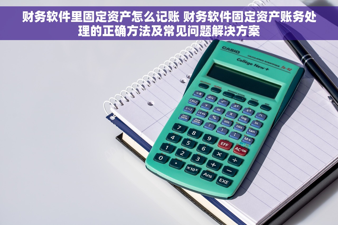 财务软件里固定资产怎么记账 财务软件固定资产账务处理的正确方法及常见问题解决方案