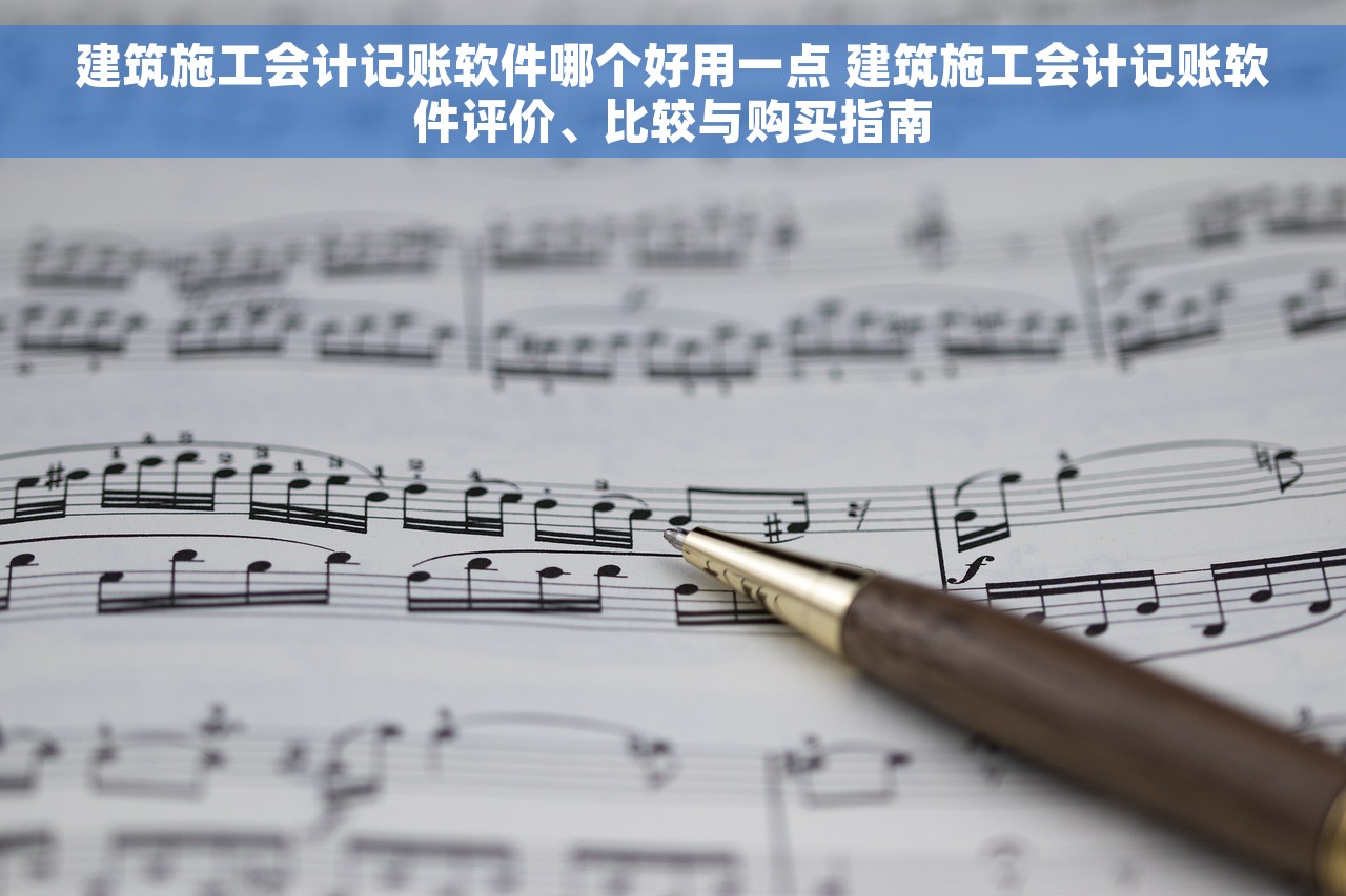 建筑施工会计记账软件哪个好用一点 建筑施工会计记账软件评价、比较与购买指南