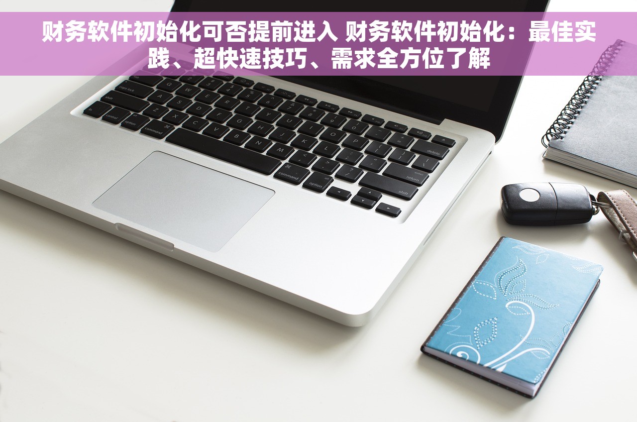 财务软件初始化可否提前进入 财务软件初始化：最佳实践、超快速技巧、需求全方位了解