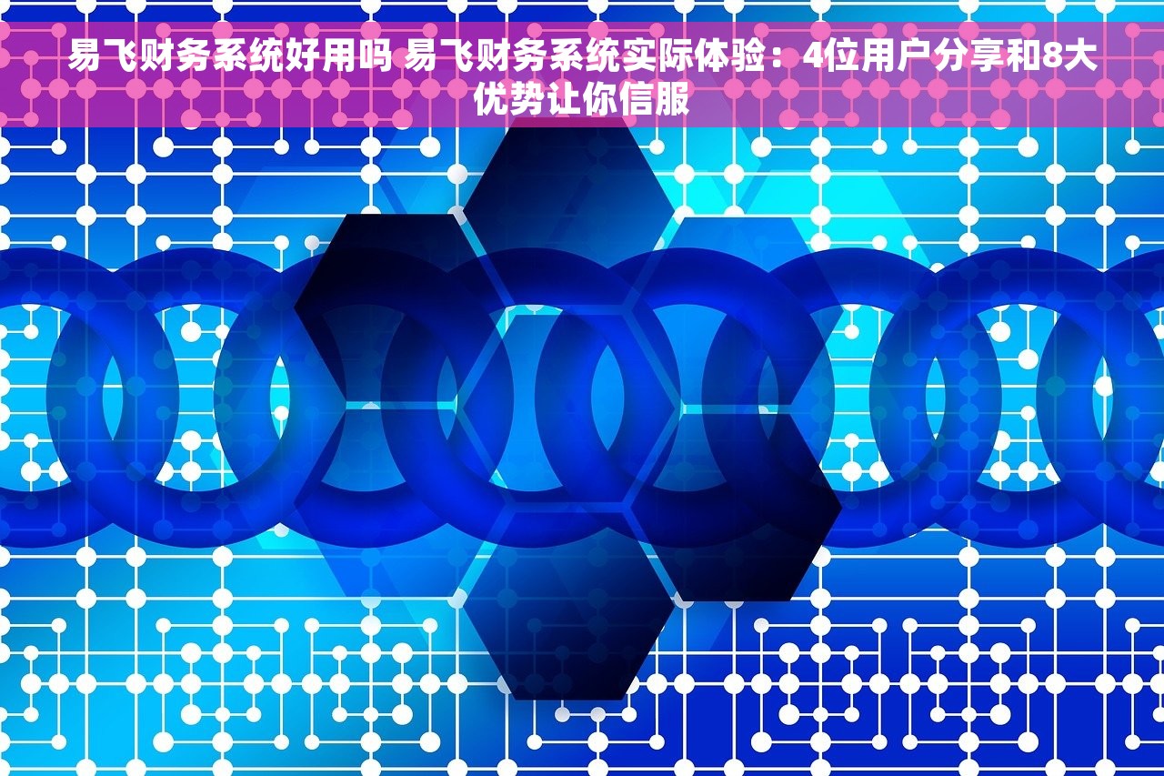 易飞财务系统好用吗 易飞财务系统实际体验：4位用户分享和8大优势让你信服