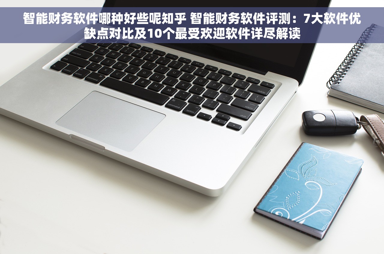 智能财务软件哪种好些呢知乎 智能财务软件评测：7大软件优缺点对比及10个最受欢迎软件详尽解读