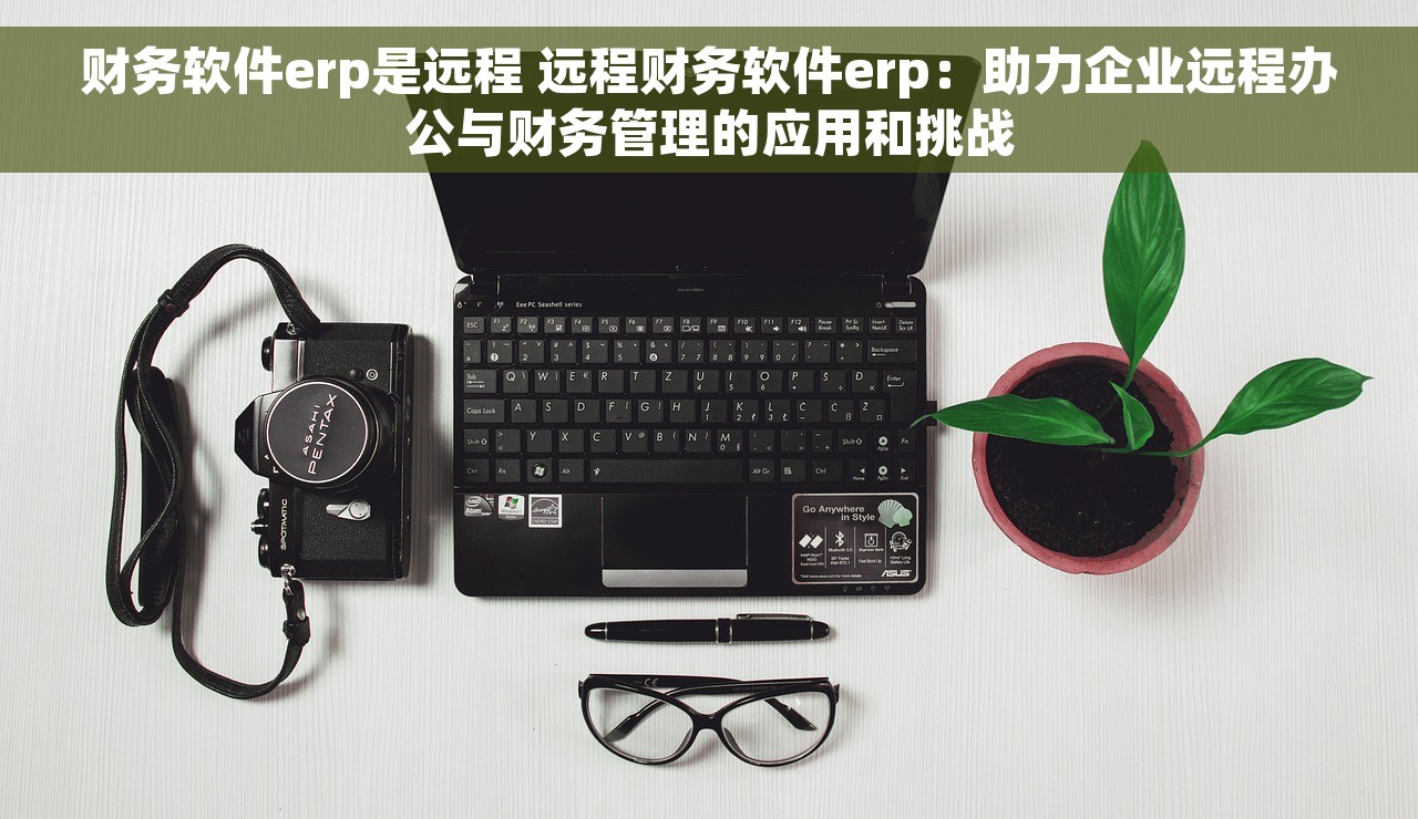 财务软件erp是远程 远程财务软件erp：助力企业远程办公与财务管理的应用和挑战