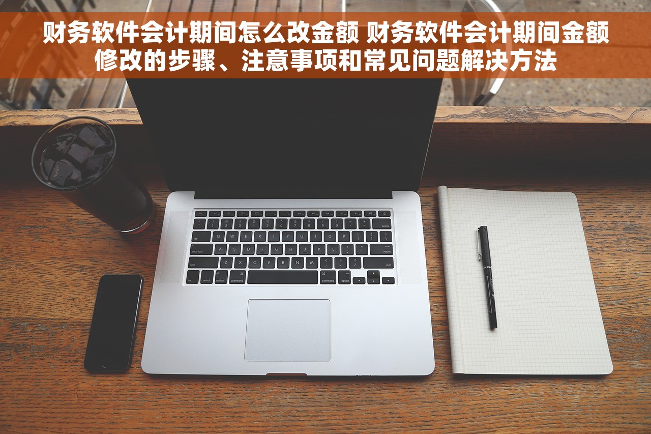财务软件会计期间怎么改金额 财务软件会计期间金额修改的步骤、注意事项和常见问题解决方法