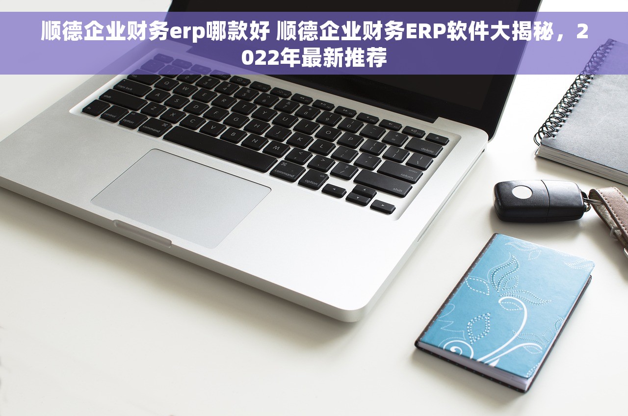 顺德企业财务erp哪款好 顺德企业财务ERP软件大揭秘，2022年最新推荐