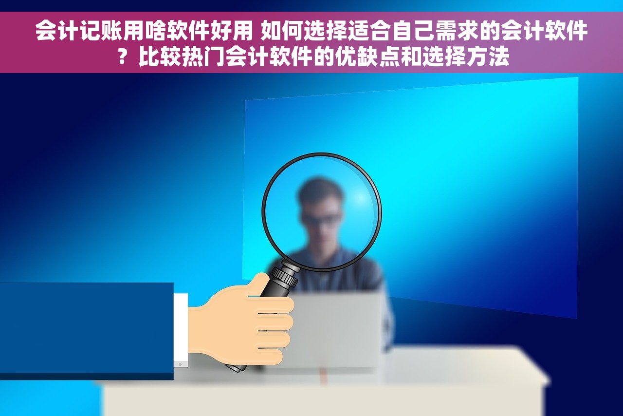 会计记账用啥软件好用 如何选择适合自己需求的会计软件？比较热门会计软件的优缺点和选择方法