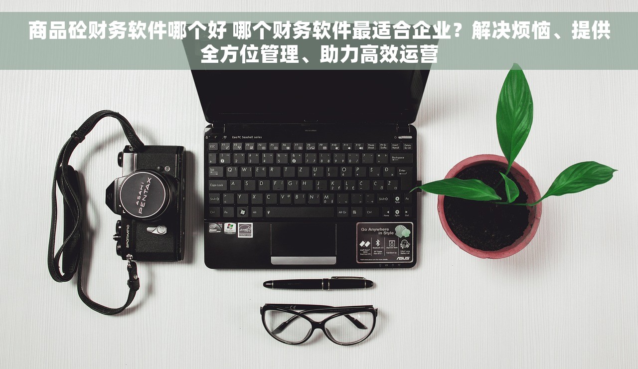 商品砼财务软件哪个好 哪个财务软件最适合企业？解决烦恼、提供全方位管理、助力高效运营
