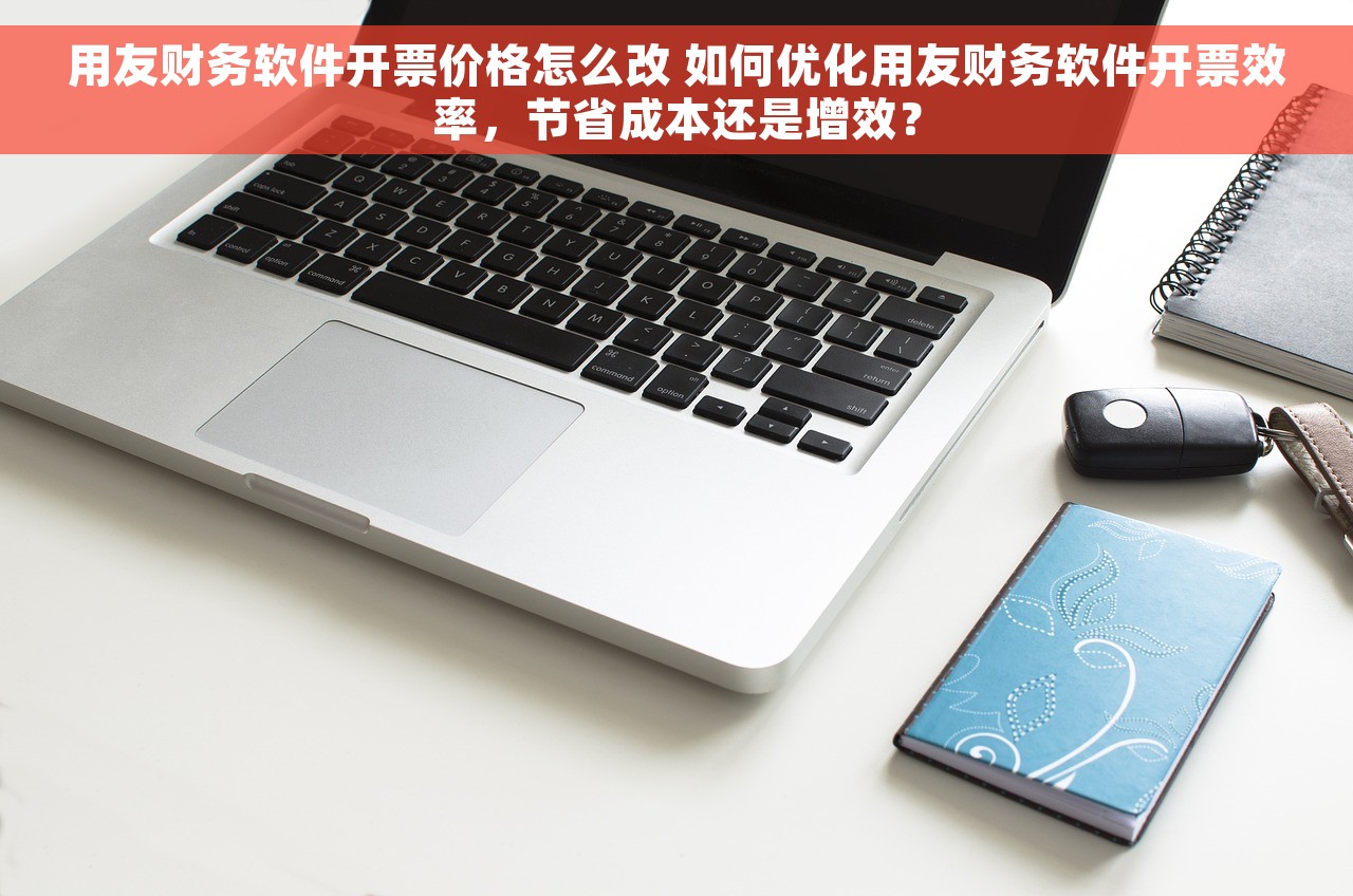 用友财务软件开票价格怎么改 如何优化用友财务软件开票效率，节省成本还是增效？