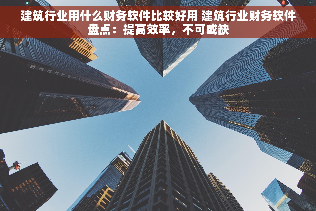 建筑行业用什么财务软件比较好用 建筑行业财务软件盘点：提高效率，不可或缺