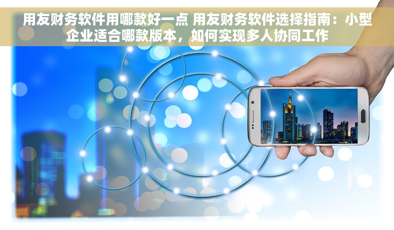 用友财务软件用哪款好一点 用友财务软件选择指南：小型企业适合哪款版本，如何实现多人协同工作