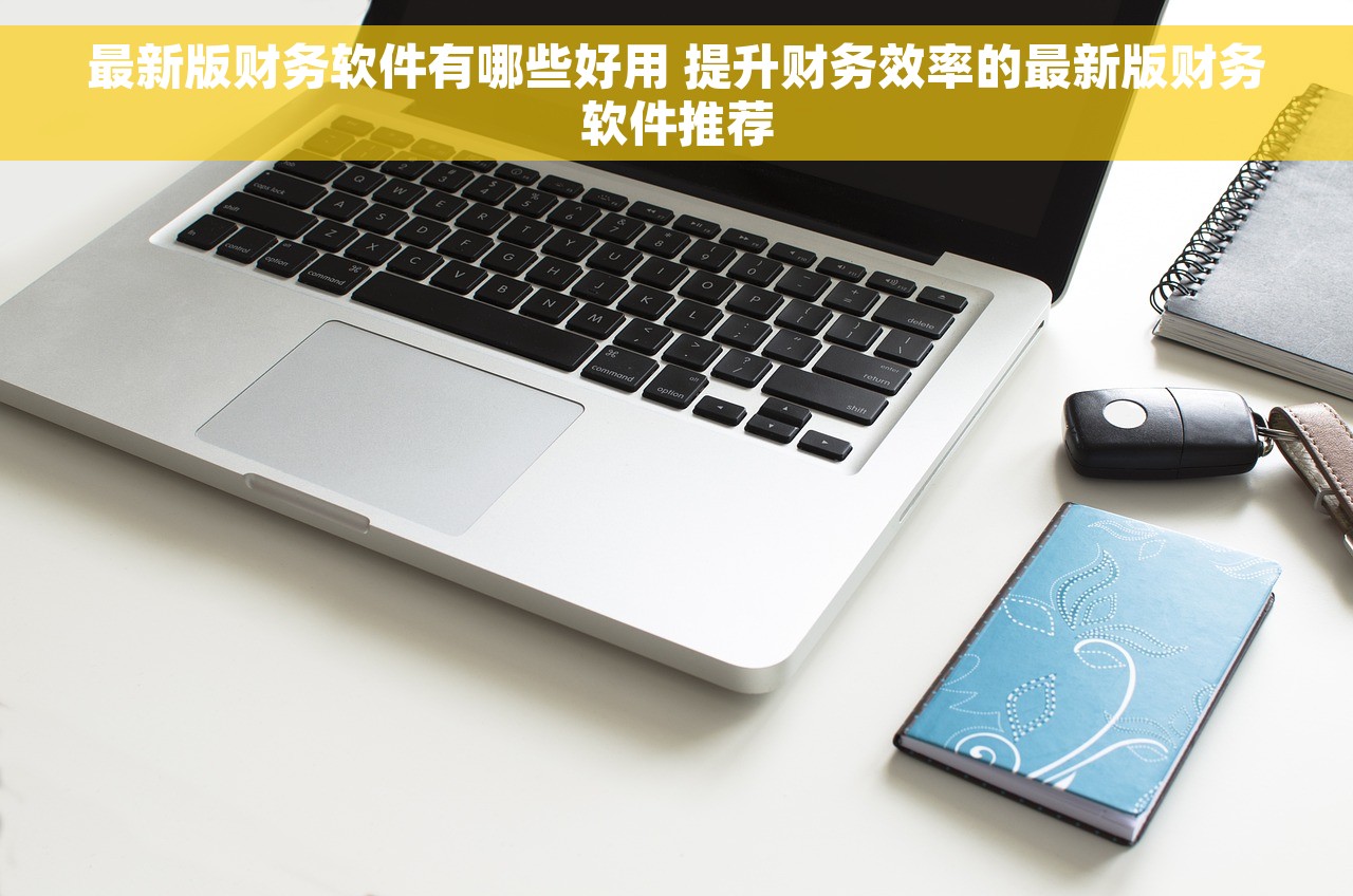 最新版财务软件有哪些好用 提升财务效率的最新版财务软件推荐
