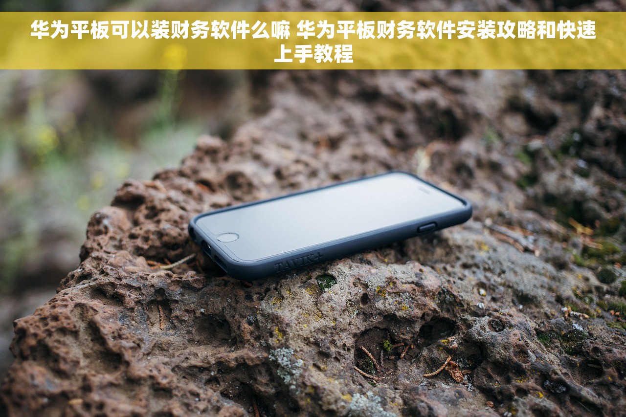 华为平板可以装财务软件么嘛 华为平板财务软件安装攻略和快速上手教程