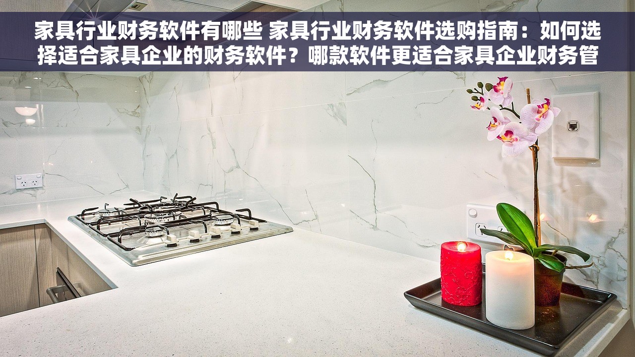 家具行业财务软件有哪些 家具行业财务软件选购指南：如何选择适合家具企业的财务软件？哪款软件更适合家具企业财务管理？