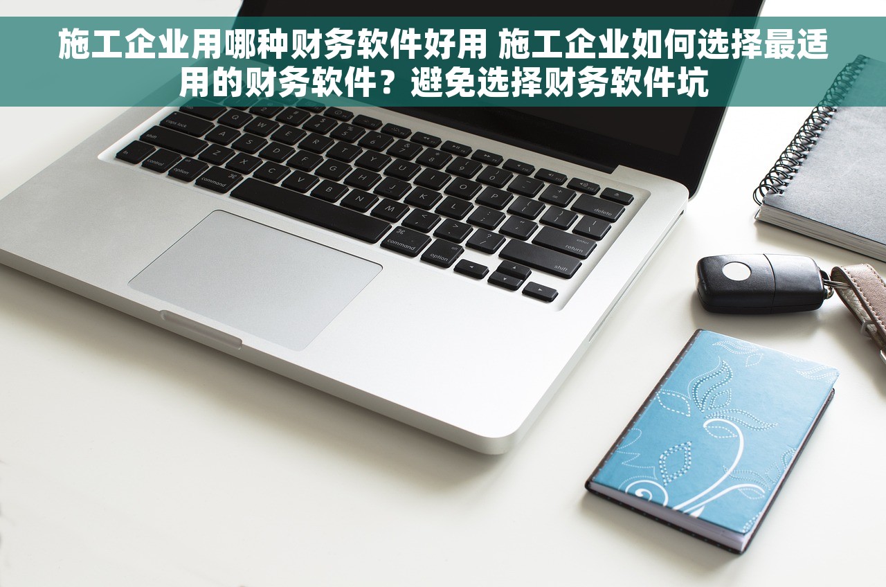 施工企业用哪种财务软件好用 施工企业如何选择最适用的财务软件？避免选择财务软件坑