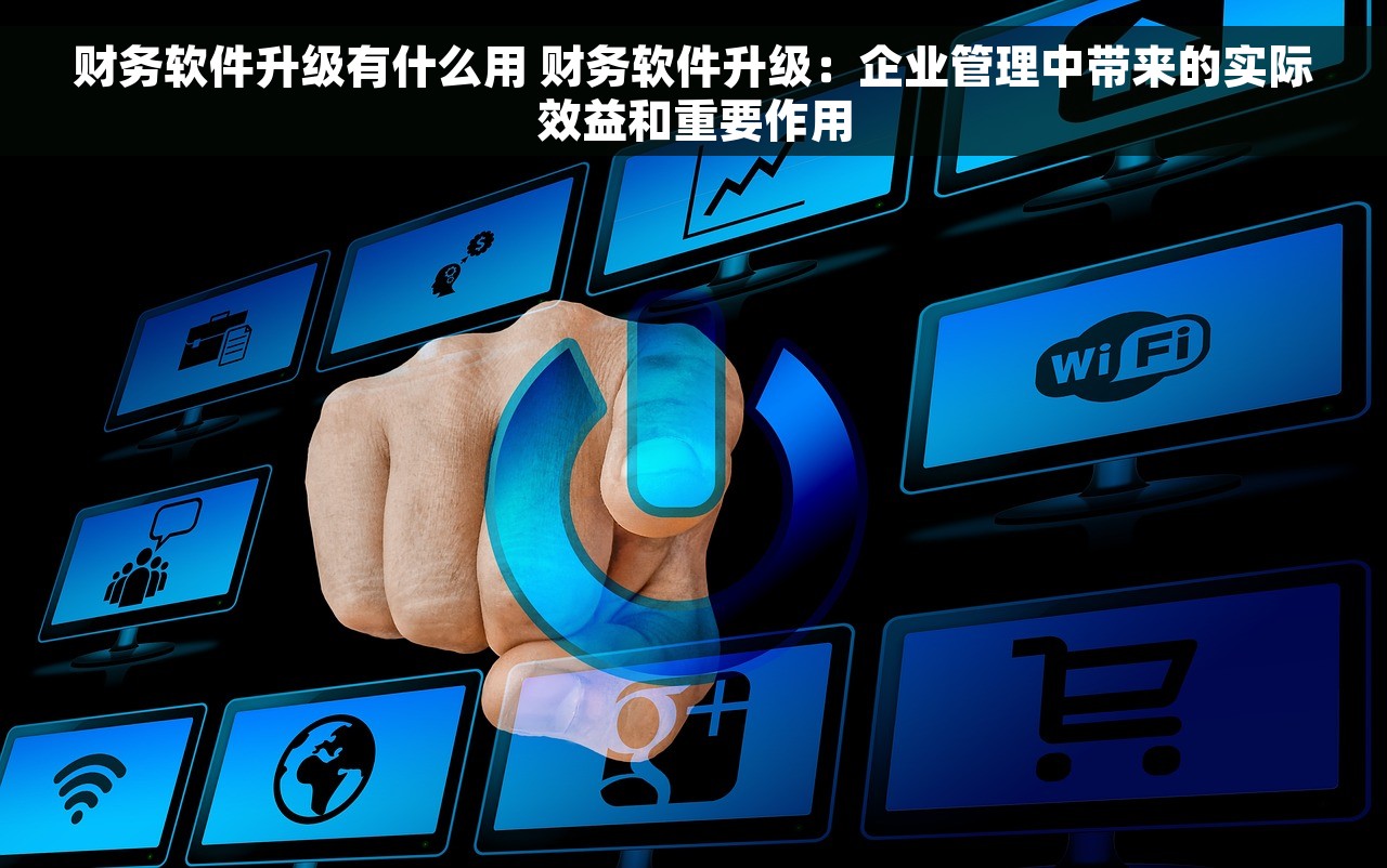 财务软件升级有什么用 财务软件升级：企业管理中带来的实际效益和重要作用