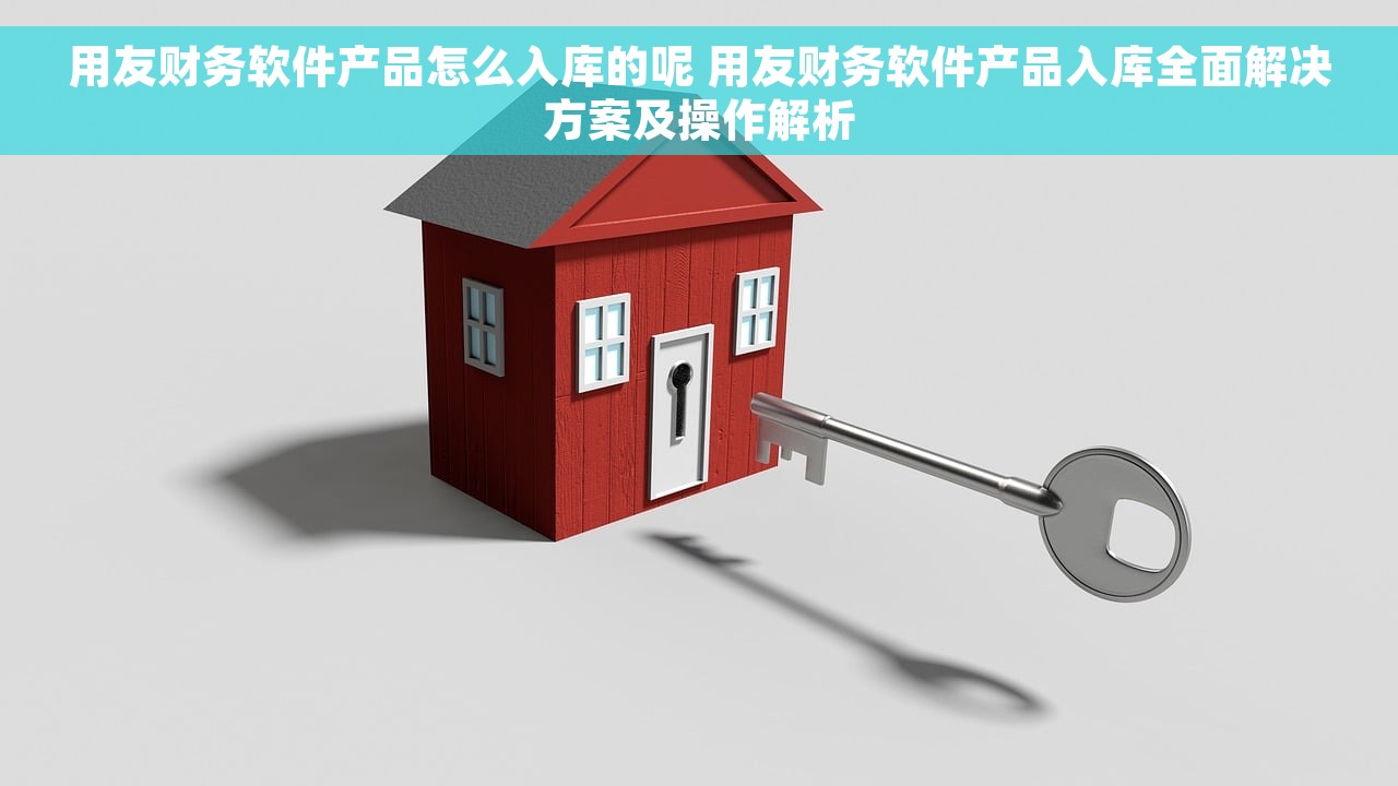 用友财务软件产品怎么入库的呢 用友财务软件产品入库全面解决方案及操作解析