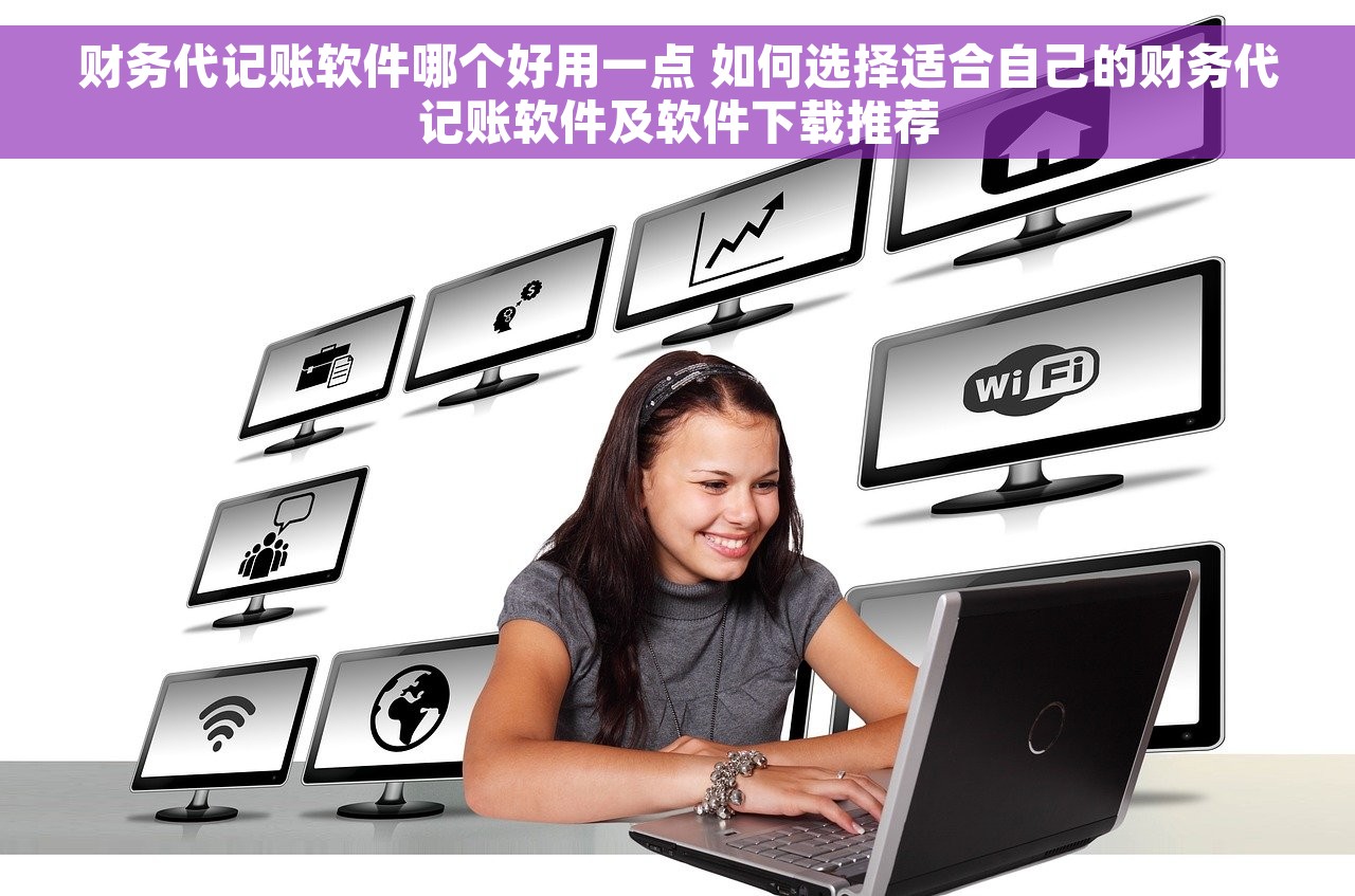 财务代记账软件哪个好用一点 如何选择适合自己的财务代记账软件及软件下载推荐