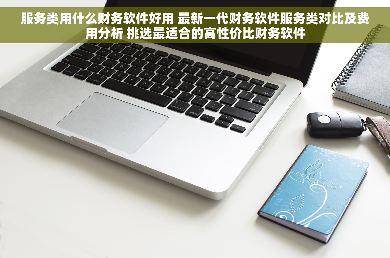服务类用什么财务软件好用 最新一代财务软件服务类对比及费用分析 挑选最适合的高性价比财务软件