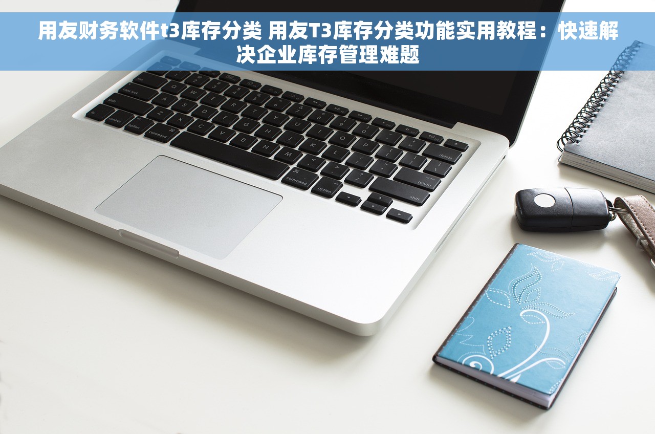 用友财务软件t3库存分类 用友T3库存分类功能实用教程：快速解决企业库存管理难题