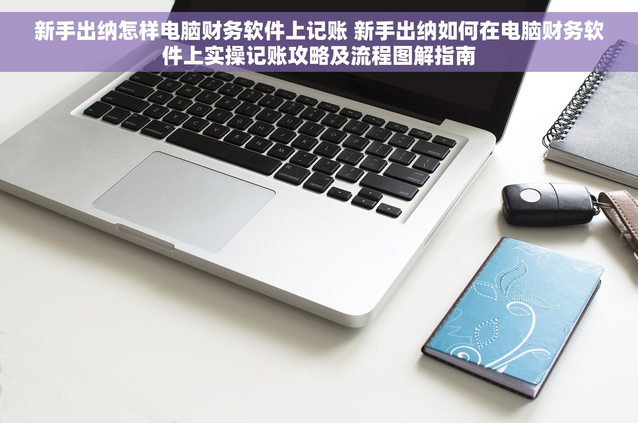 新手出纳怎样电脑财务软件上记账 新手出纳如何在电脑财务软件上实操记账攻略及流程图解指南