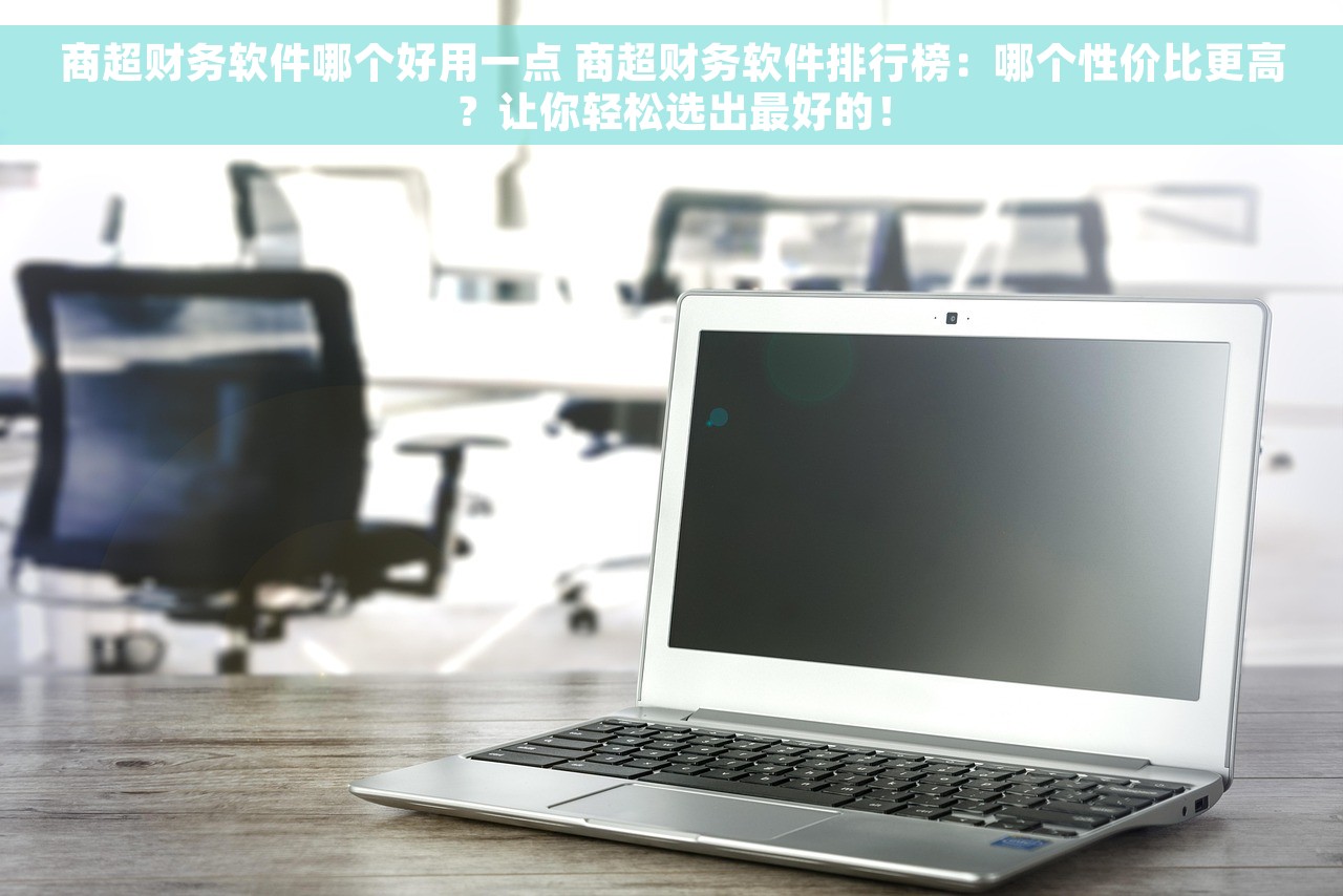 商超财务软件哪个好用一点 商超财务软件排行榜：哪个性价比更高？让你轻松选出最好的！