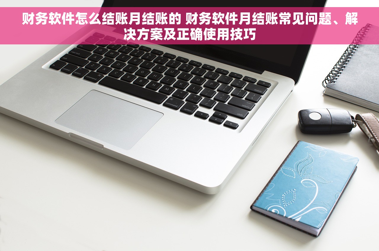 财务软件怎么结账月结账的 财务软件月结账常见问题、解决方案及正确使用技巧