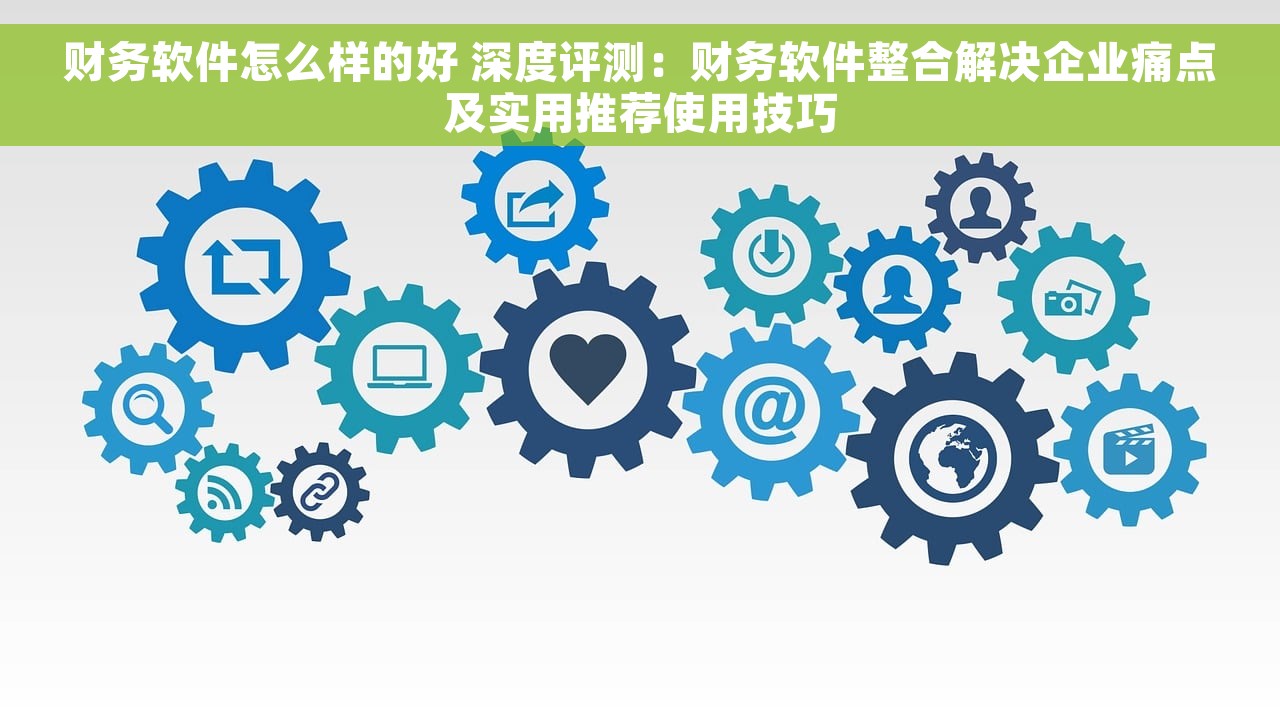 财务软件怎么样的好 深度评测：财务软件整合解决企业痛点及实用推荐使用技巧