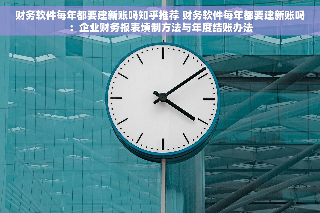 财务软件每年都要建新账吗知乎推荐 财务软件每年都要建新账吗：企业财务报表填制方法与年度结账办法
