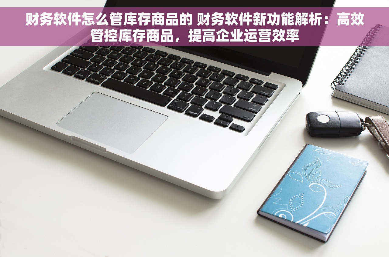 财务软件怎么管库存商品的 财务软件新功能解析：高效管控库存商品，提高企业运营效率