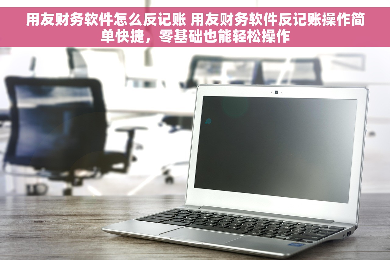 用友财务软件怎么反记账 用友财务软件反记账操作简单快捷，零基础也能轻松操作
