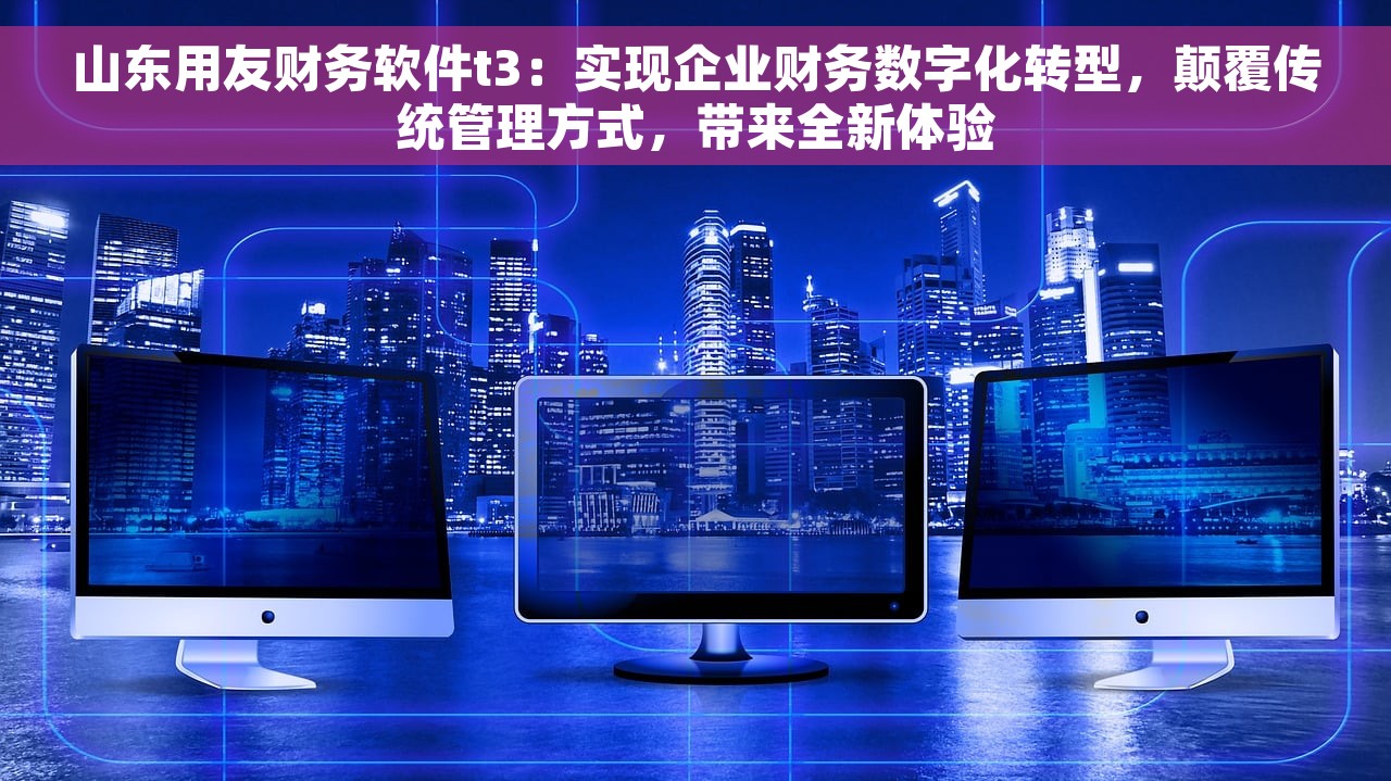 山东用友财务软件t3：实现企业财务数字化转型，颠覆传统管理方式，带来全新体验