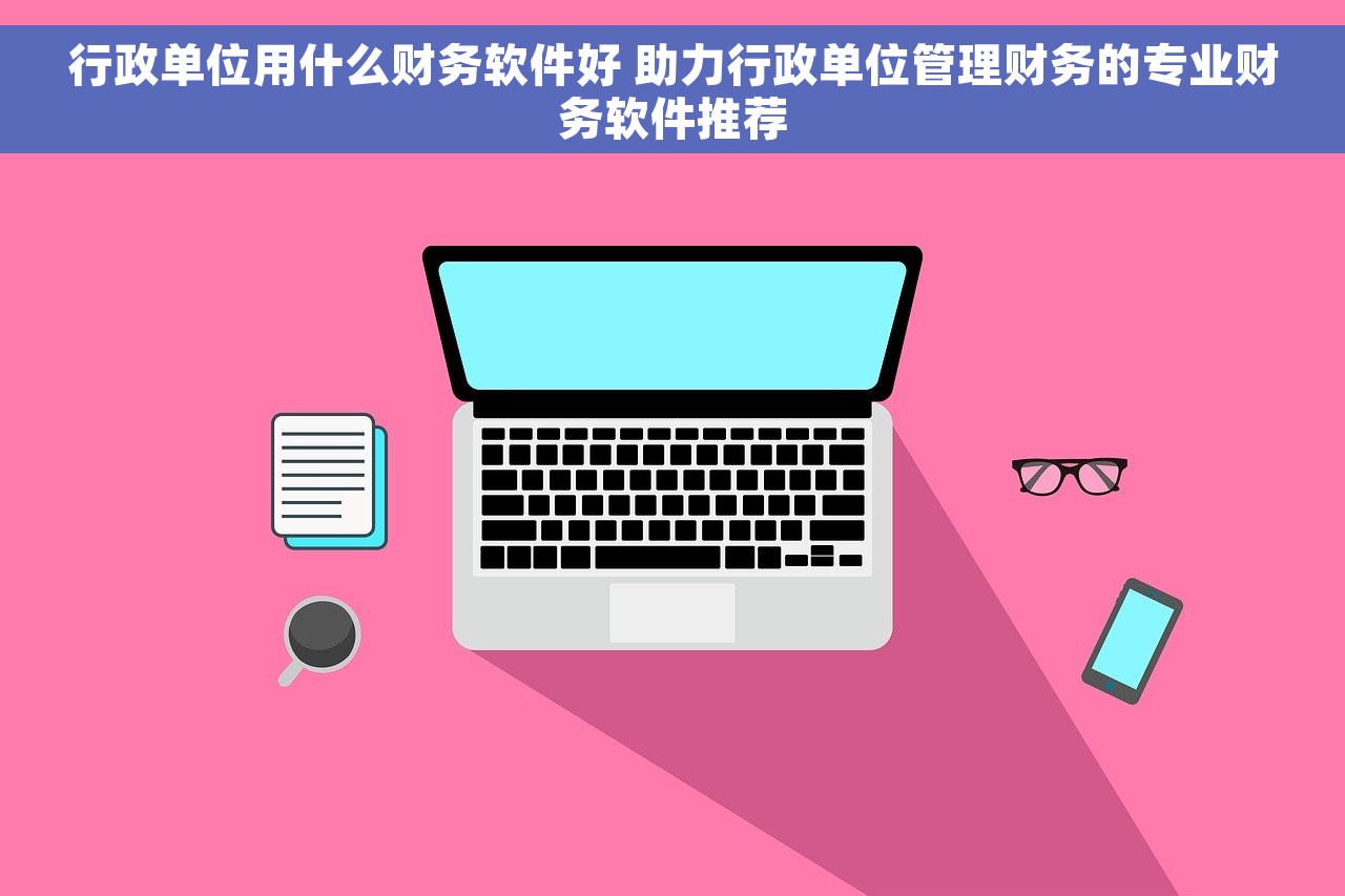 行政单位用什么财务软件好 助力行政单位管理财务的专业财务软件推荐