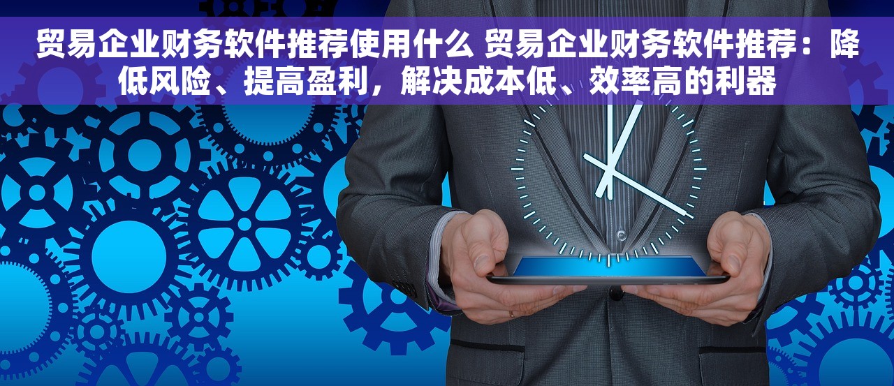 贸易企业财务软件推荐使用什么 贸易企业财务软件推荐：降低风险、提高盈利，解决成本低、效率高的利器