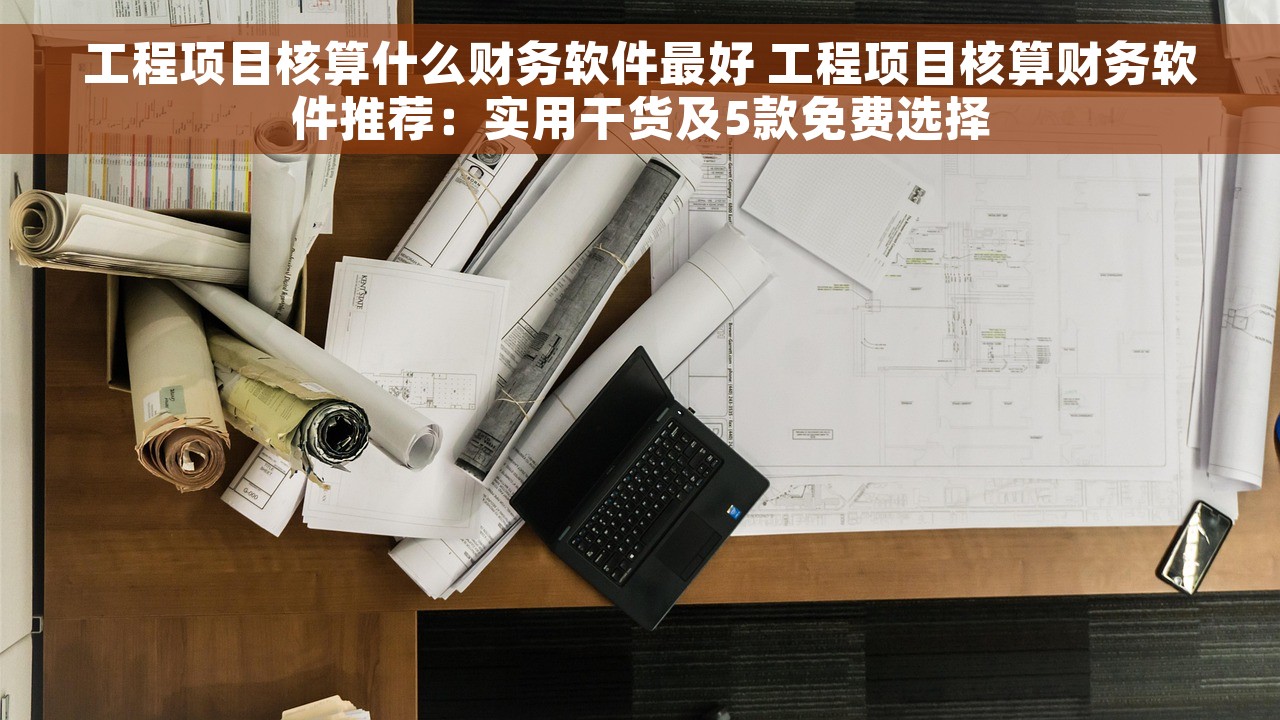工程项目核算什么财务软件最好 工程项目核算财务软件推荐：实用干货及5款免费选择