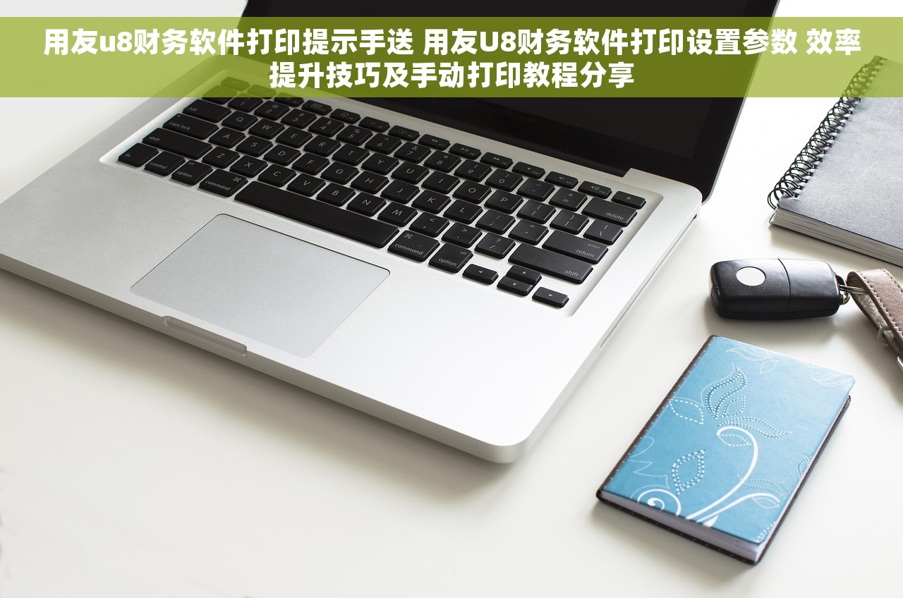 用友u8财务软件打印提示手送 用友U8财务软件打印设置参数 效率提升技巧及手动打印教程分享