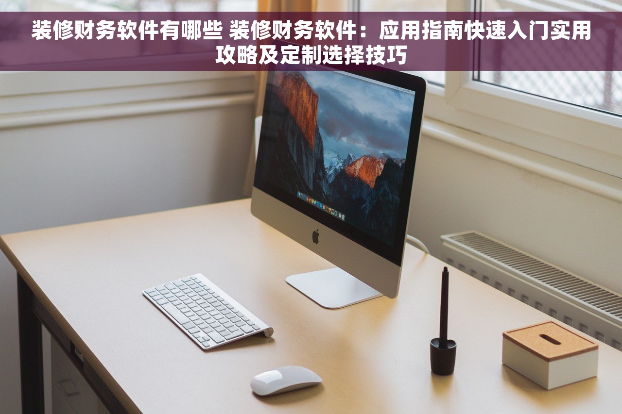 装修财务软件有哪些 装修财务软件：应用指南快速入门实用攻略及定制选择技巧