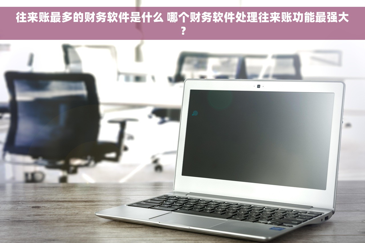 往来账最多的财务软件是什么 哪个财务软件处理往来账功能最强大？