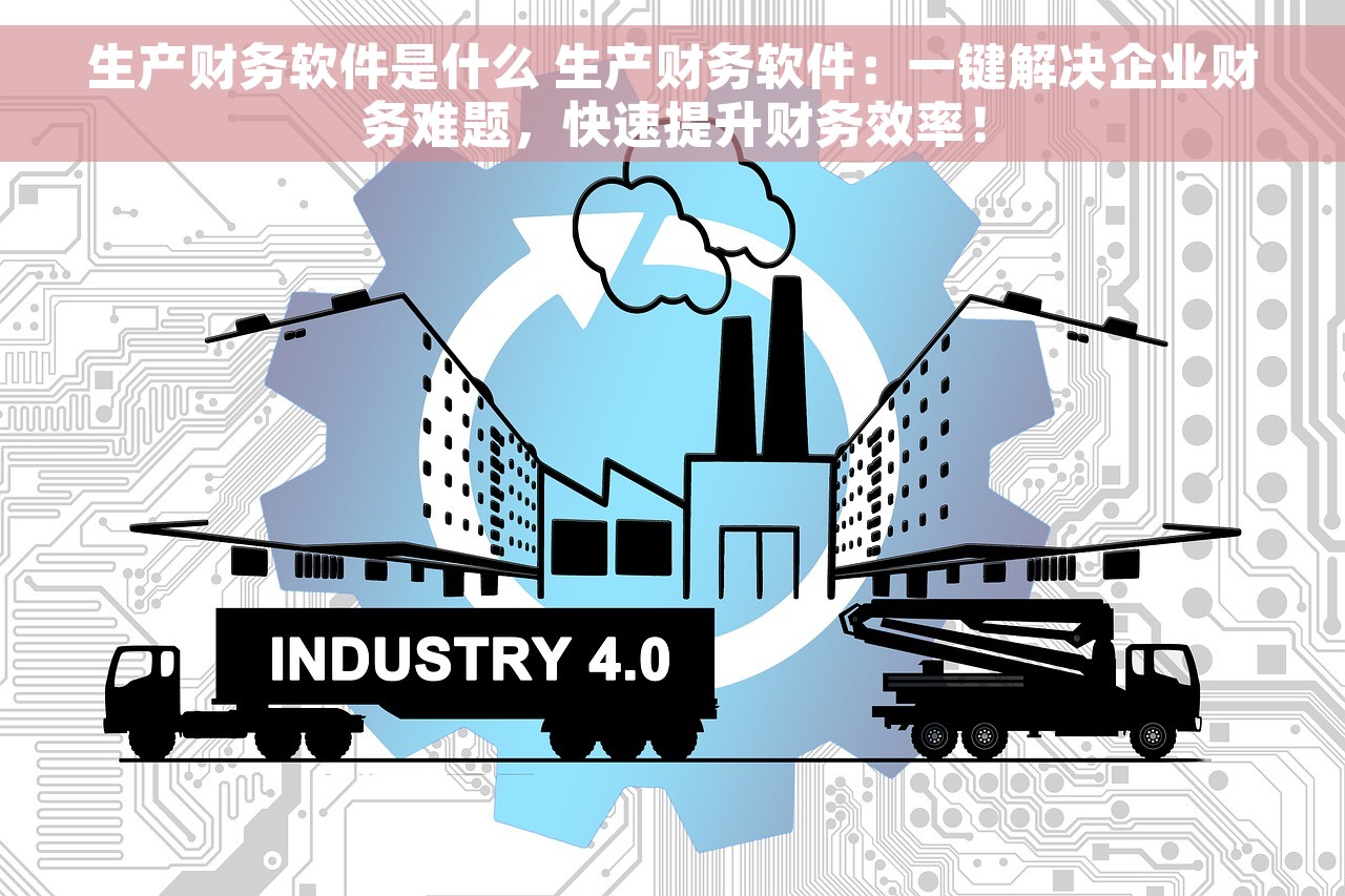 生产财务软件是什么 生产财务软件：一键解决企业财务难题，快速提升财务效率！