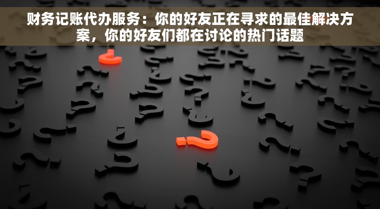 财务记账代办服务：你的好友正在寻求的最佳解决方案，你的好友们都在讨论的热门话题