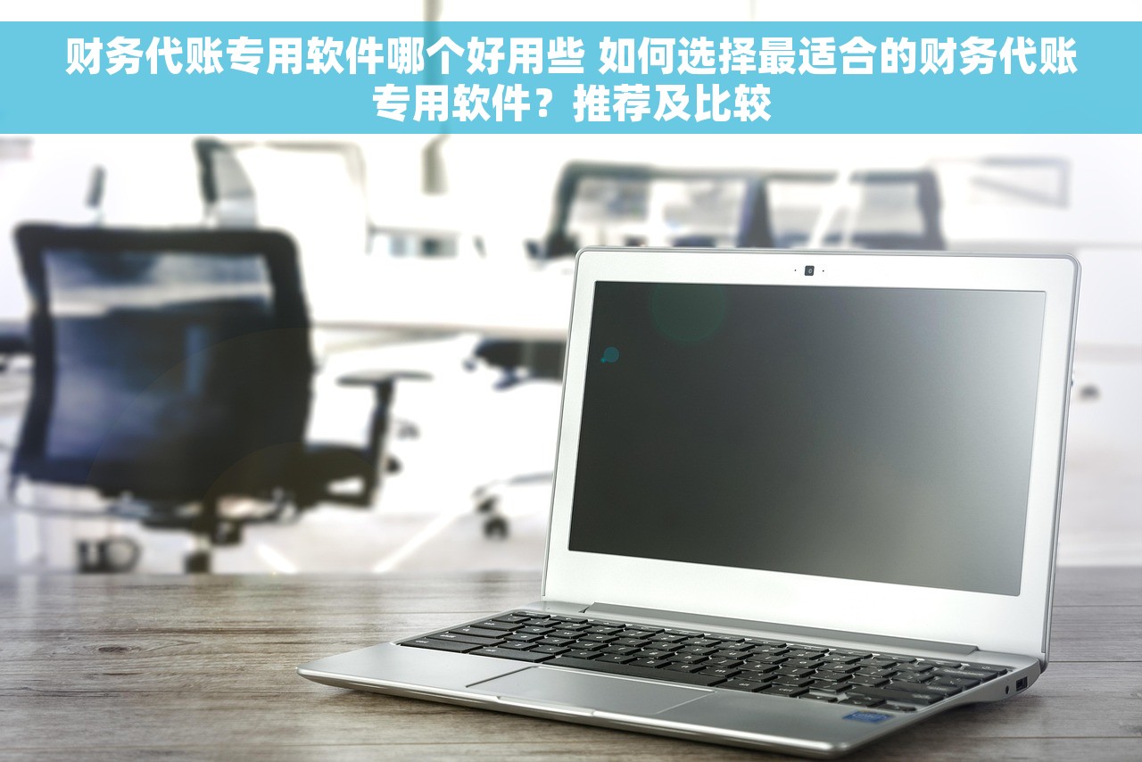 财务代账专用软件哪个好用些 如何选择最适合的财务代账专用软件？推荐及比较