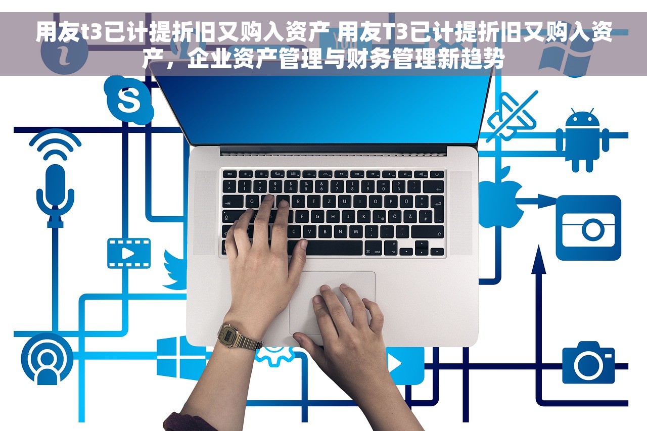 用友t3已计提折旧又购入资产 用友T3已计提折旧又购入资产，企业资产管理与财务管理新趋势