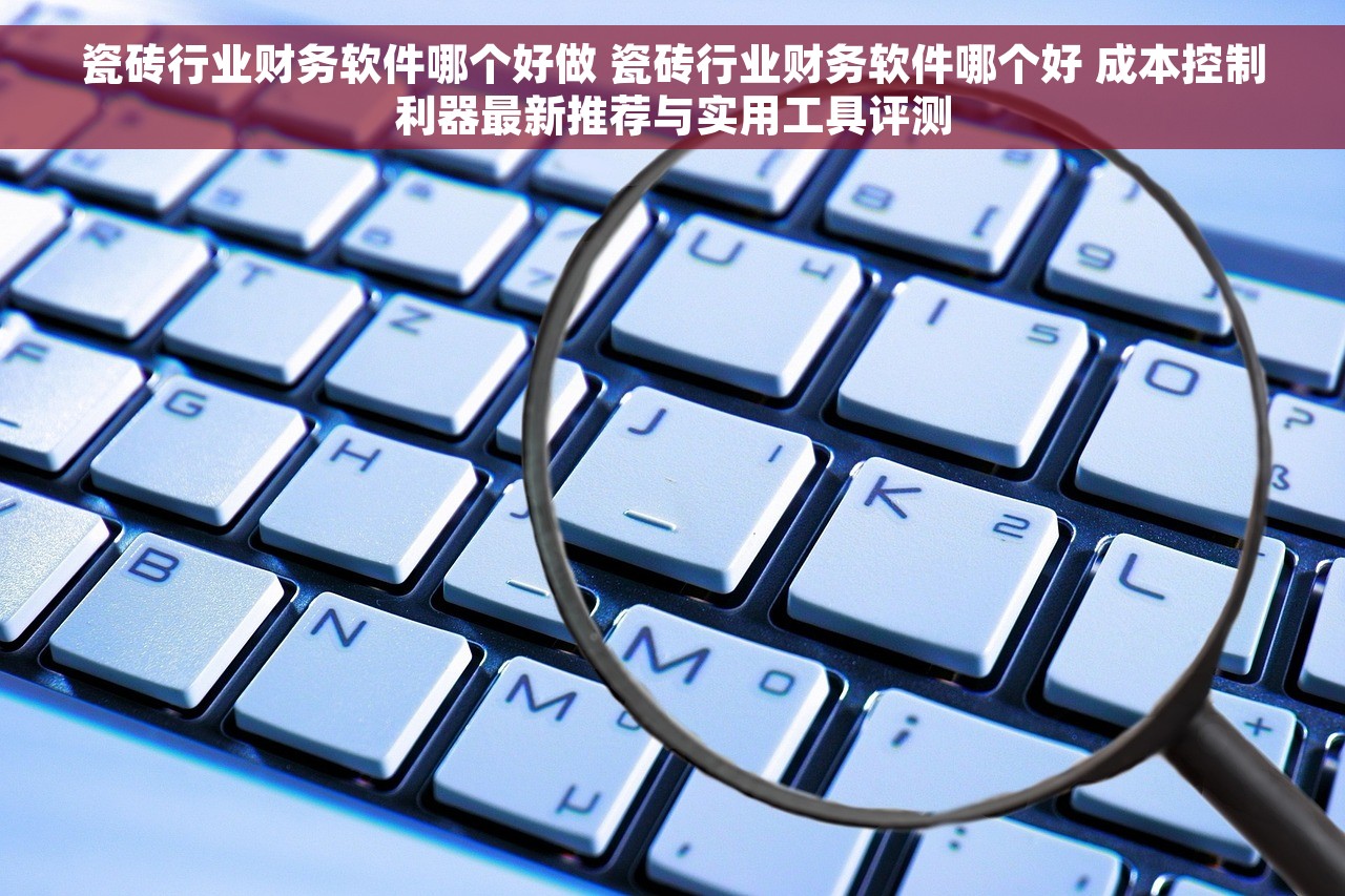 瓷砖行业财务软件哪个好做 瓷砖行业财务软件哪个好 成本控制利器最新推荐与实用工具评测