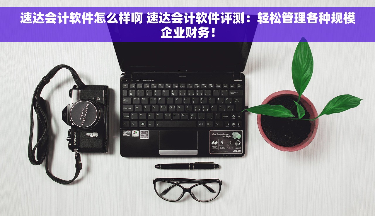 速达会计软件怎么样啊 速达会计软件评测：轻松管理各种规模企业财务！
