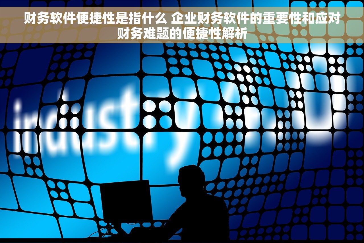 财务软件便捷性是指什么 企业财务软件的重要性和应对财务难题的便捷性解析