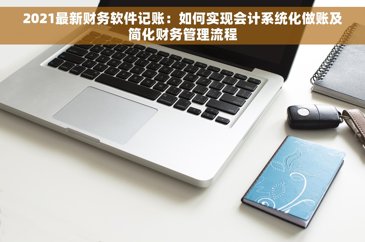 2021最新财务软件记账：如何实现会计系统化做账及简化财务管理流程