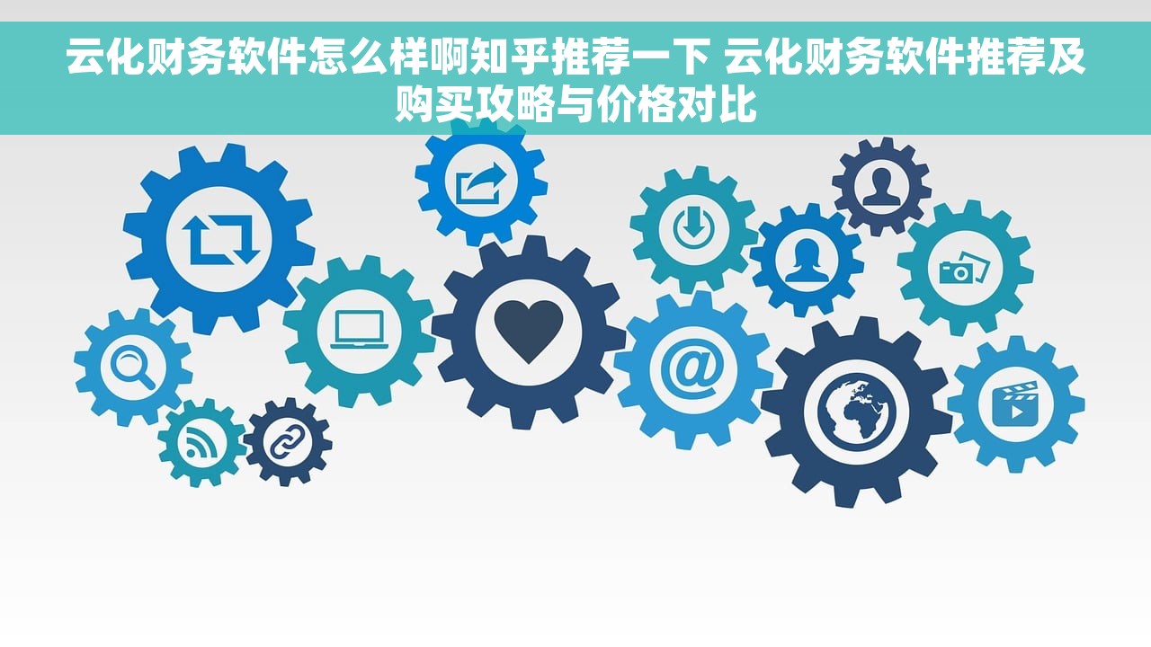 云化财务软件怎么样啊知乎推荐一下 云化财务软件推荐及购买攻略与价格对比